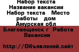 Набор текста › Название вакансии ­ Набор текста › Место работы ­ дом - Амурская обл., Благовещенск г. Работа » Вакансии   